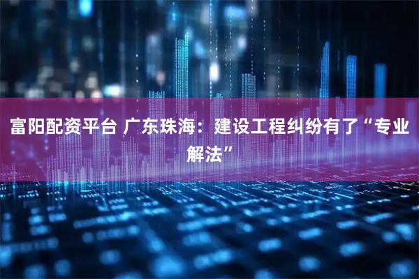 富阳配资平台 广东珠海：建设工程纠纷有了“专业解法”