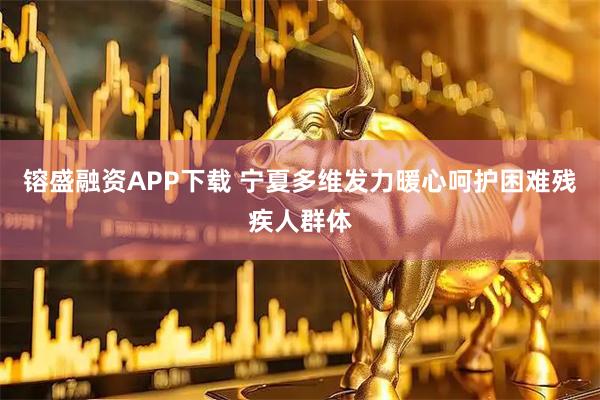 镕盛融资APP下载 宁夏多维发力暖心呵护困难残疾人群体