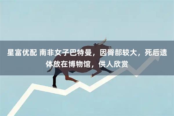 星富优配 南非女子巴特曼，因臀部较大，死后遗体放在博物馆，供人欣赏