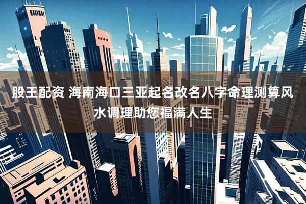 股王配资 海南海口三亚起名改名八字命理测算风水调理助您福满人生