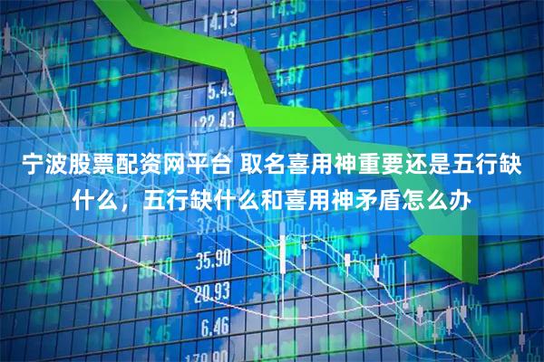 宁波股票配资网平台 取名喜用神重要还是五行缺什么，五行缺什么和喜用神矛盾怎么办