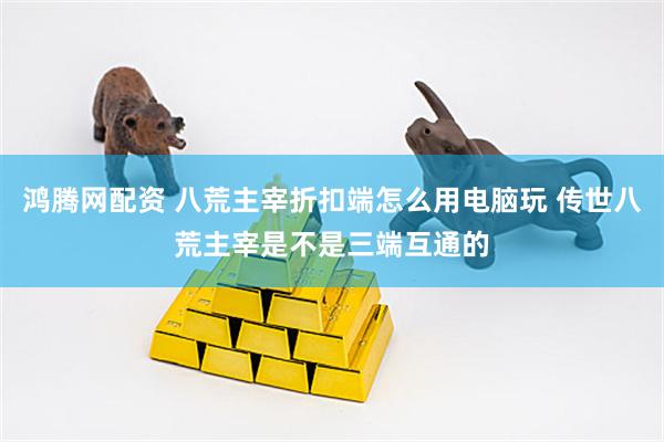 鸿腾网配资 八荒主宰折扣端怎么用电脑玩 传世八荒主宰是不是三端互通的