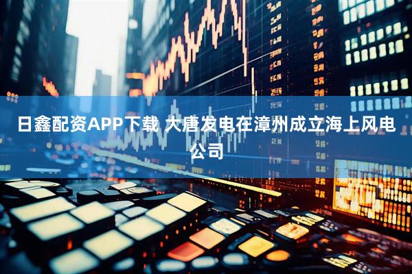 日鑫配资APP下载 大唐发电在漳州成立海上风电公司