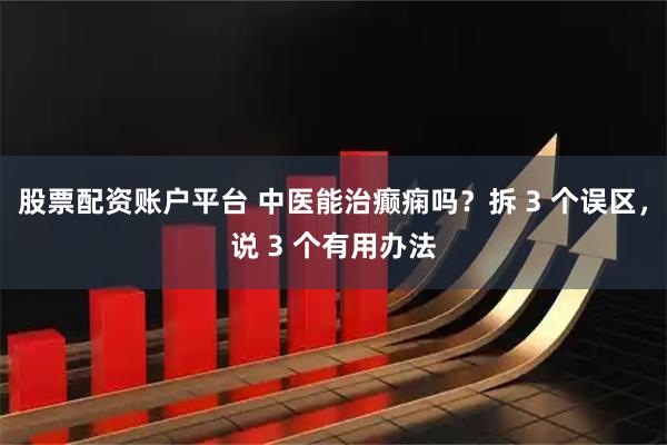 股票配资账户平台 中医能治癫痫吗？拆 3 个误区，说 3 个有用办法