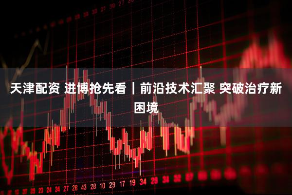 天津配资 进博抢先看｜前沿技术汇聚 突破治疗新困境