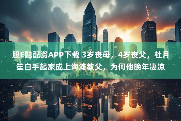 股E融配资APP下载 3岁丧母，4岁丧父，杜月笙白手起家成上海滩教父，为何他晚年凄凉