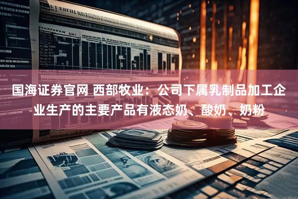 国海证券官网 西部牧业：公司下属乳制品加工企业生产的主要产品有液态奶、酸奶、奶粉