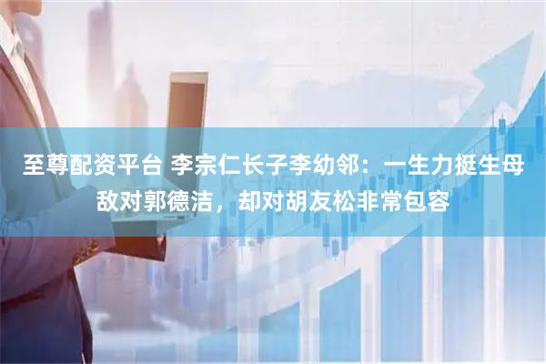 至尊配资平台 李宗仁长子李幼邻：一生力挺生母敌对郭德洁，却对胡友松非常包容