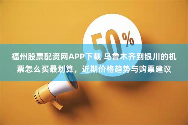 福州股票配资网APP下载 乌鲁木齐到银川的机票怎么买最划算，近期价格趋势与购票建议