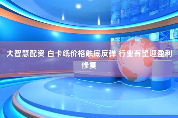 大智慧配资 白卡纸价格触底反弹 行业有望迎盈利修复