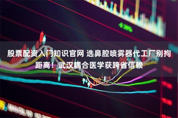 股票配资入门知识官网 选鼻腔喷雾器代工厂别拘距离！武汉耦合医学获跨省信赖