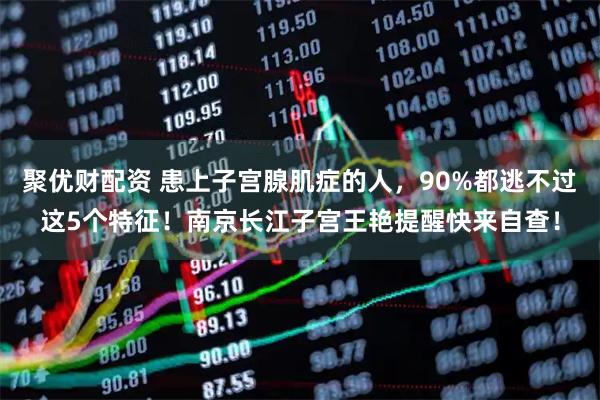 聚优财配资 患上子宫腺肌症的人，90%都逃不过这5个特征！南京长江子宫王艳提醒快来自查！