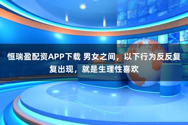恒瑞盈配资APP下载 男女之间，以下行为反反复复出现，就是生理性喜欢