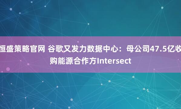 恒盛策略官网 谷歌又发力数据中心：母公司47.5亿收购能源合作方Intersect