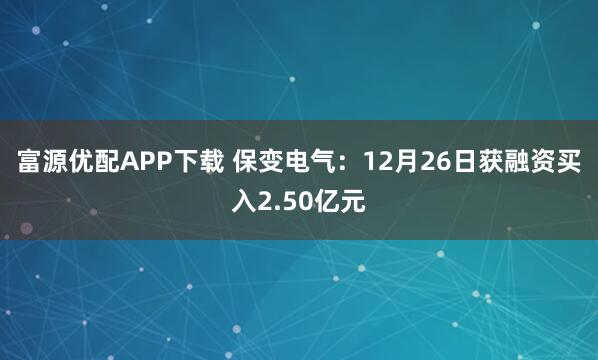 富源优配APP下载 保变电气：12月26日获融资买入2.50亿元