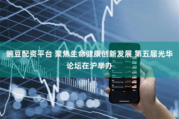 豌豆配资平台 聚焦生命健康创新发展 第五届光华论坛在沪举办