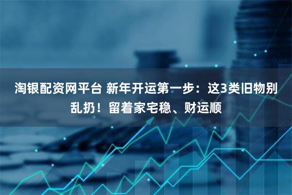 淘银配资网平台 新年开运第一步：这3类旧物别乱扔！留着家宅稳、财运顺