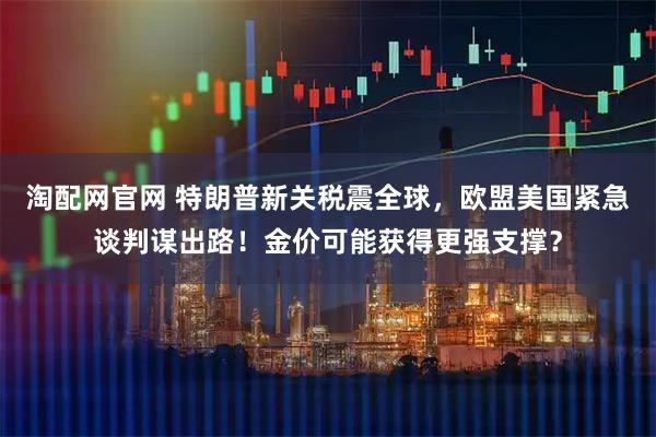 淘配网官网 特朗普新关税震全球，欧盟美国紧急谈判谋出路！金价可能获得更强支撑？