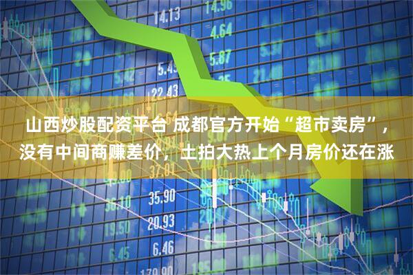 山西炒股配资平台 成都官方开始“超市卖房”，没有中间商赚差价，土拍大热上个月房价还在涨