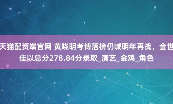 天猫配资端官网 黄晓明考博落榜仍喊明年再战，金世佳以总分278.84分录取_演艺_金鸡_角色