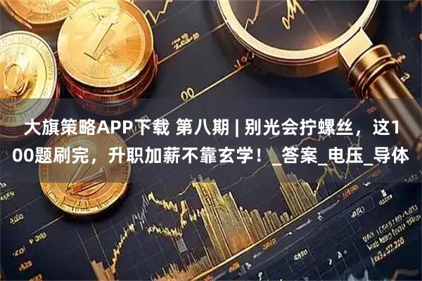 大旗策略APP下载 第八期 | 别光会拧螺丝，这100题刷完，升职加薪不靠玄学！_答案_电压_导体