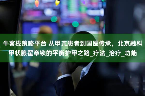 牛客栈策略平台 从甲亢患者到国医传承，北京融科甲状腺翟章锁的平衡护甲之路_疗法_治疗_功能