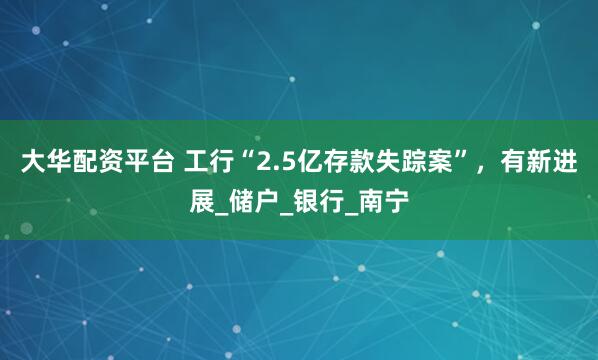 大华配资平台 工行“2.5亿存款失踪案”，有新进展_储户_银行_南宁