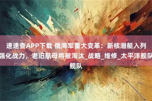 速速查APP下载 俄海军重大变革：新核潜艇入列强化战力，老旧航母将被淘汰_战略_维修_太平洋舰队