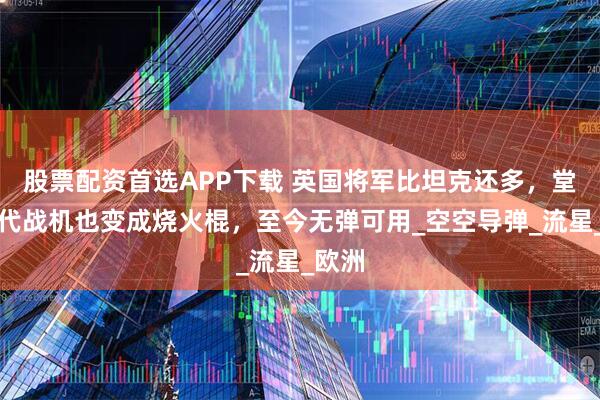 股票配资首选APP下载 英国将军比坦克还多，堂堂五代战机也变成烧火棍，至今无弹可用_空空导弹_流星_欧洲