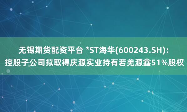 无锡期货配资平台 *ST海华(600243.SH): 控股子公司拟取得庆源实业持有若羌源鑫51%股权