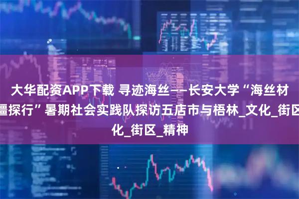 大华配资APP下载 寻迹海丝——长安大学“海丝材韵·闽疆探行”暑期社会实践队探访五店市与梧林_文化_街区_精神