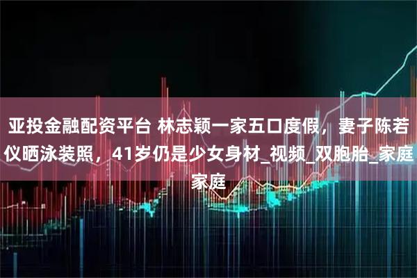 亚投金融配资平台 林志颖一家五口度假，妻子陈若仪晒泳装照，41岁仍是少女身材_视频_双胞胎_家庭