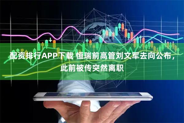 配资排行APP下载 恒瑞前高管刘文军去向公布，此前被传突然离职