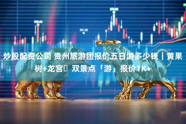 炒股配资公司 贵州旅游团报价五日游多少钱｜黄果树+龙宫・双景点「游」报价1K+