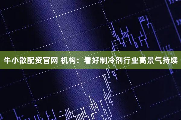 牛小散配资官网 机构：看好制冷剂行业高景气持续